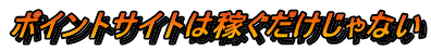ポイントサイトは稼ぐだけじゃない